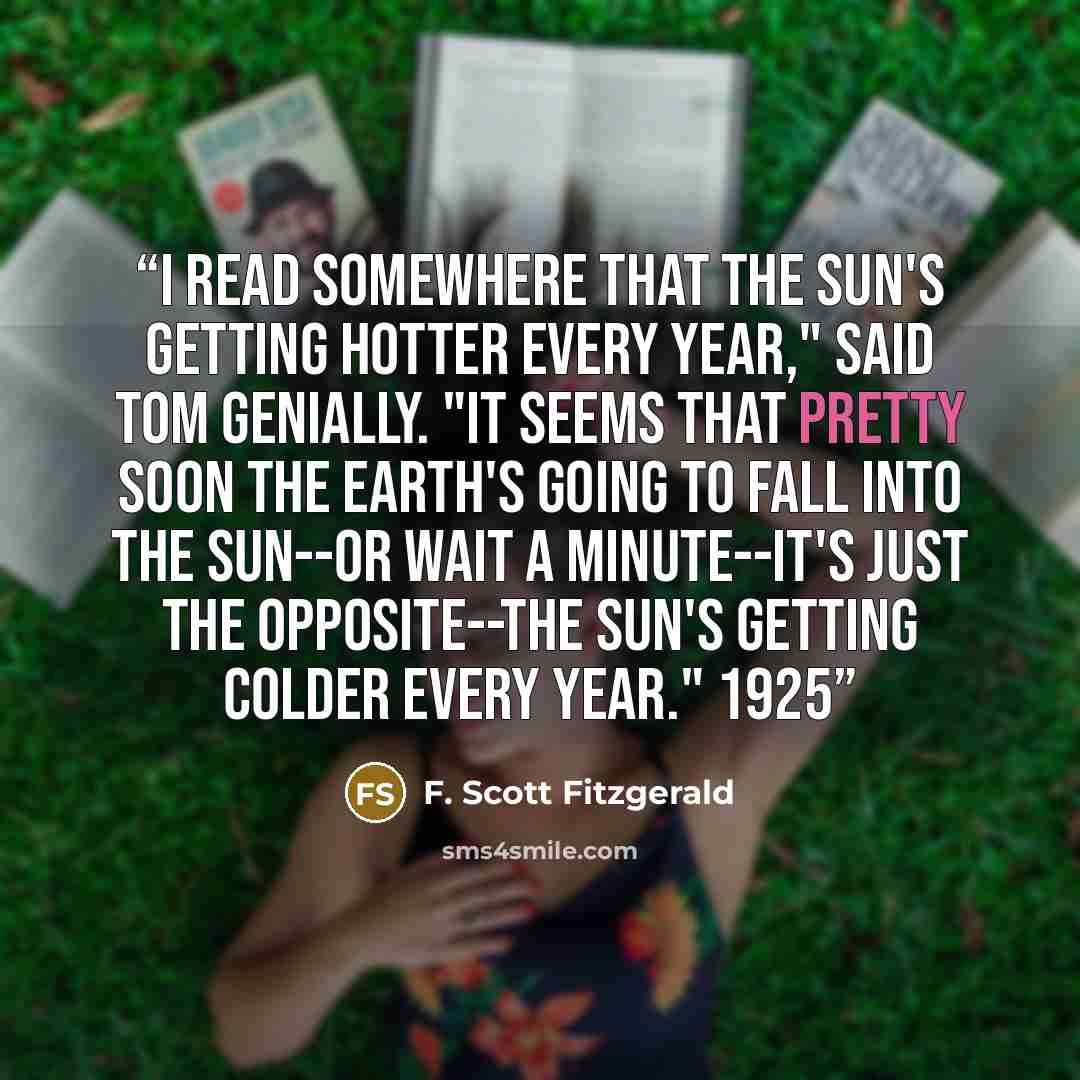 “I read somewhere that the sun's getting hotter every year," said Tom genially. "It seems that pretty soon the earth's going to fall into the sun--or wait a minute--it's just the opposite--the sun's getting colder every year." 1925” quote by F. Scott Fitzgerald