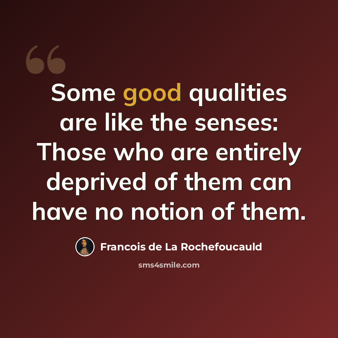 “Some good qualities are like the senses: Those who are entirely deprived of them can have no notion of them.” quote by Francois de La Rochefoucauld