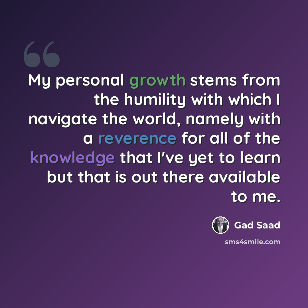 “My personal growth stems from the humility with which I navigate the world, namely with a reverence for all of the knowledge that I've yet to learn but that is out there available to me.” quote by Gad Saad