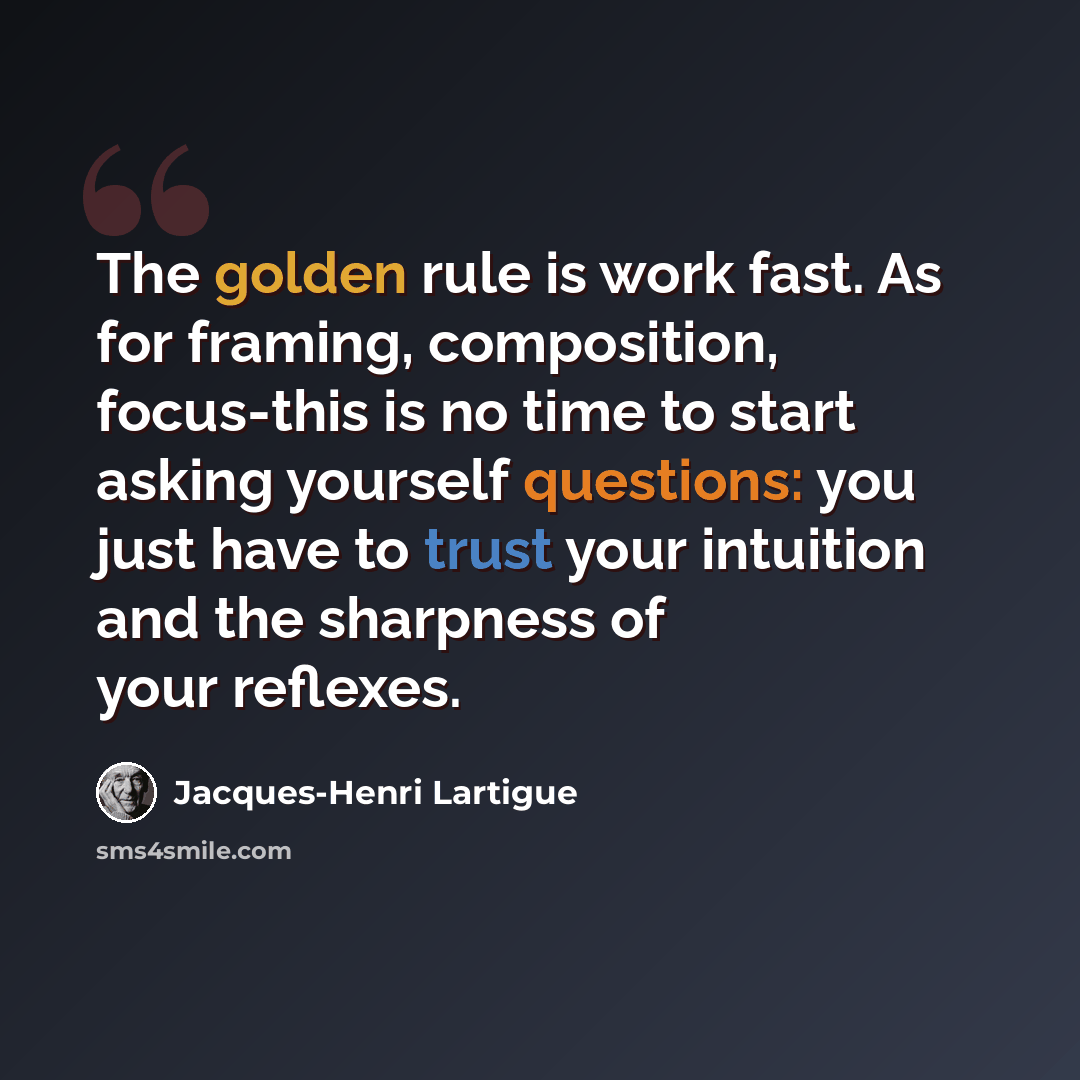 “The golden rule is work fast. As for framing, composition, focus-this is no time to start asking yourself questions: you just have to trust your intuition and the sharpness of your reflexes.” quote by Jacques-Henri Lartigue
