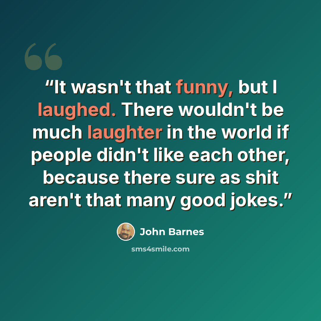 “It wasn't that funny, but I laughed. There wouldn't be much laughter in the world if people didn't like each other, because there sure as shit aren't that many good jokes.” quote by John Barnes