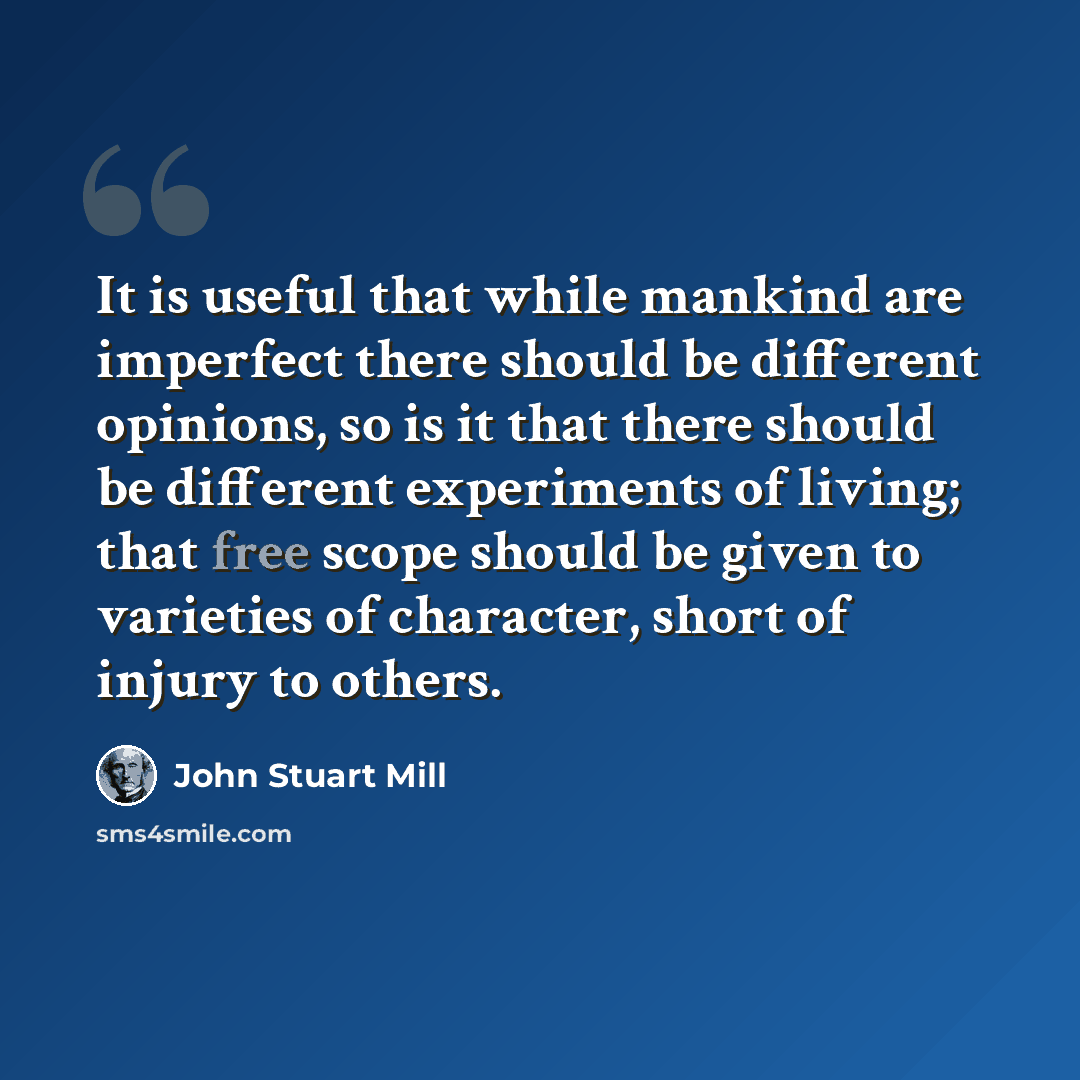 “It is useful that while mankind are imperfect there should be different opinions, so is it that there should be different experiments of living; that free scope should be given to varieties of character, short of injury to others.” quote by John Stuart Mill