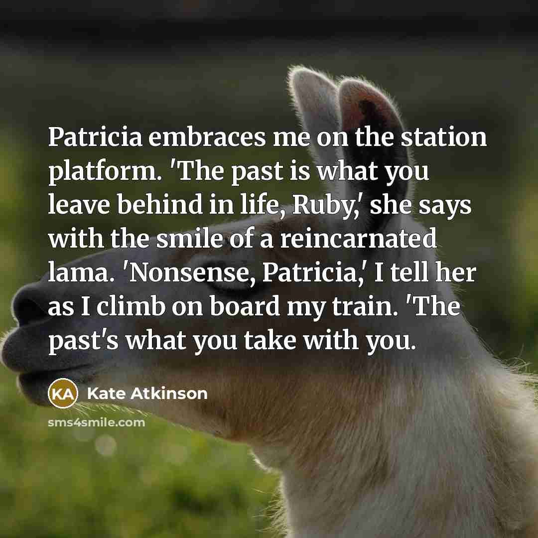 “Patricia embraces me on the station platform. 'The past is what you leave behind in life, Ruby,' she says with the smile of a reincarnated lama. 'Nonsense, Patricia,' I tell her as I climb on board my train. 'The past's what you take with you.” quote by Kate Atkinson