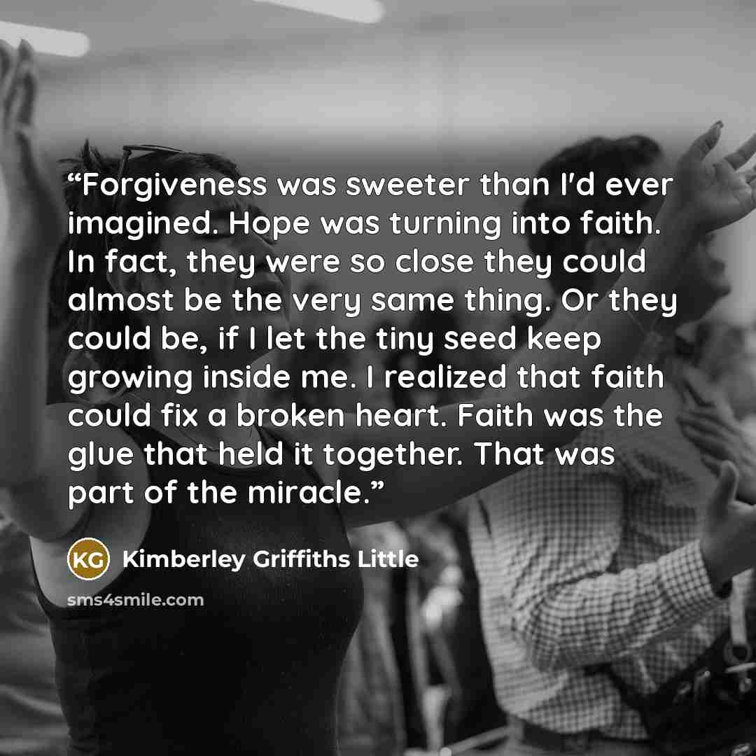 “Forgiveness was sweeter than I'd ever imagined. Hope was turning into faith. In fact, they were so close they could almost be the very same thing. Or they could be, if I let the tiny seed keep growing inside me. I realized that faith could fix a broken heart. Faith was the glue that held it…” quote by Kimberley Griffiths Little