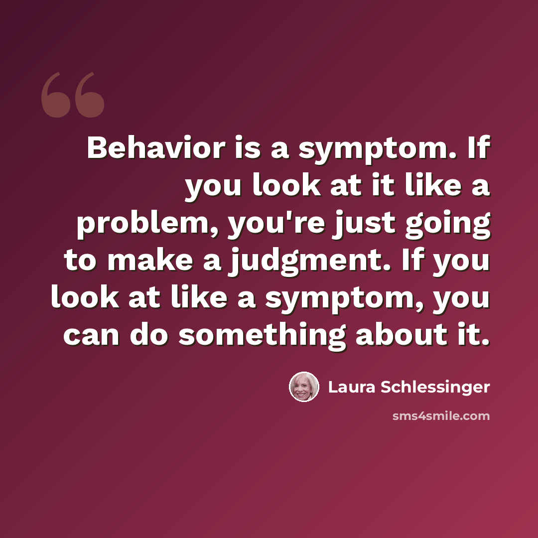 “Behavior is a symptom. If you look at it like a problem, you're just going to make a judgment. If you look at like a symptom, you can do something about it.” quote by Laura Schlessinger