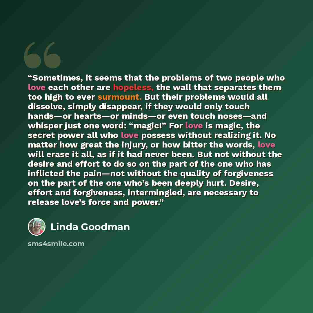 “Sometimes, it seems that the problems of two people who love each other are hopeless, the wall that separates them too high to ever surmount. But their problems would all dissolve, simply disappear, if they would only touch hands—or hearts—or minds—or even touch noses—and whisper just one word…” quote by Linda Goodman