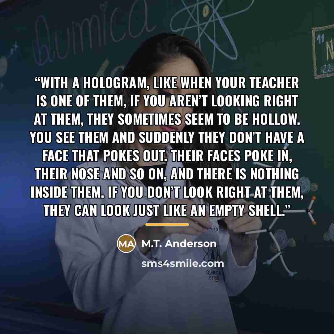 “With a hologram, like when your teacher is one of them, if you aren’t looking right at them, they sometimes seem to be hollow. You see them and suddenly they don’t have a face that pokes out. Their faces poke in, their nose and so on, and there is nothing inside them. If you don’t look right at…” quote by M.T. Anderson