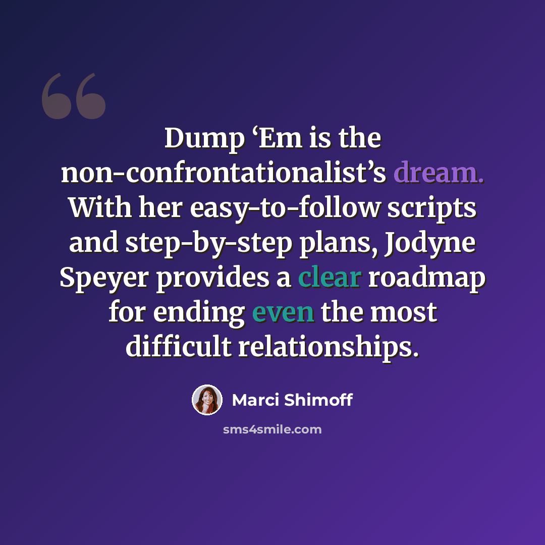 “Dump ‘Em is the non-confrontationalist’s dream. With her easy-to-follow scripts and step-by-step plans, Jodyne Speyer provides a clear roadmap for ending even the most difficult relationships.” quote by Marci Shimoff