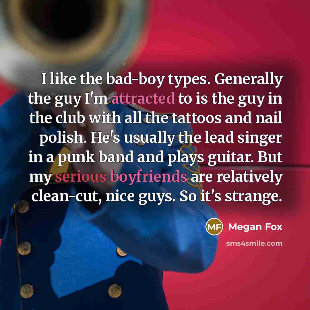 “I like the bad-boy types. Generally the guy I'm attracted to is the guy in the club with all the tattoos and nail polish. He's usually the lead singer in a punk band and plays guitar. But my serious boyfriends are relatively clean-cut, nice guys. So it's strange.” quote by Megan Fox