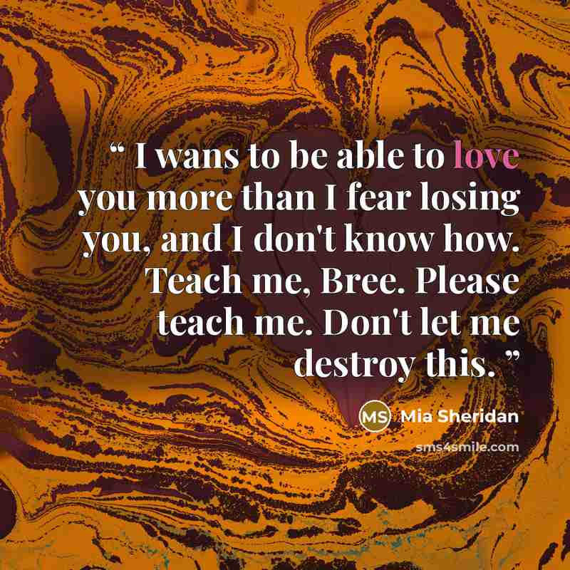“I wans to be able to love you more than I fear losing you, and I don't know how. Teach me, Bree. Please teach me. Don't let me destroy this.” quote by Mia Sheridan