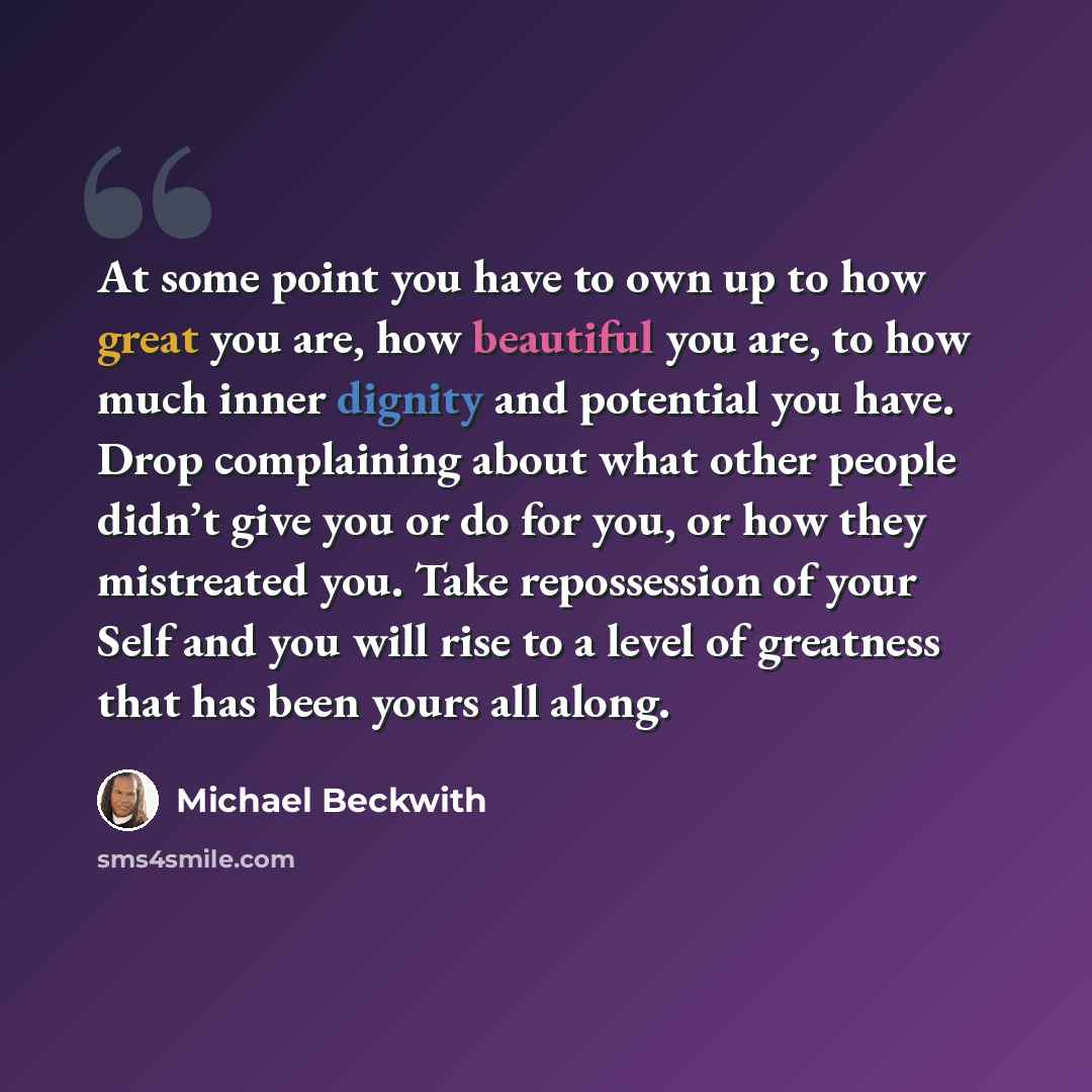 “At some point you have to own up to how great you are, how beautiful you are, to how much inner dignity and potential you have. Drop complaining about what other people didn’t give you or do for you, or how they mistreated you. Take repossession of your Self and you will rise to a level of…” quote by Michael Beckwith