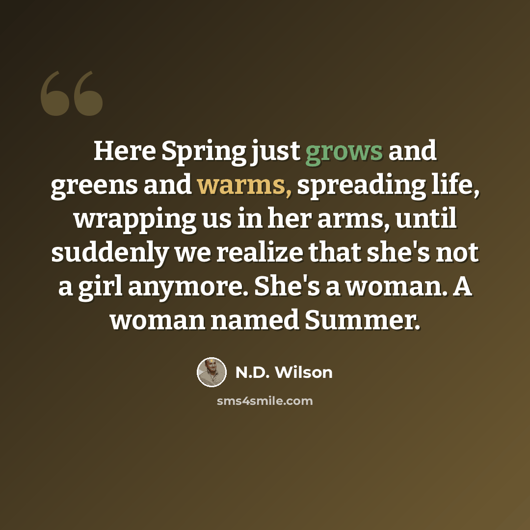 “Here Spring just grows and greens and warms, spreading life, wrapping us in her arms, until suddenly we realize that she's not a girl anymore. She's a woman. A woman named Summer.” quote by N.D. Wilson