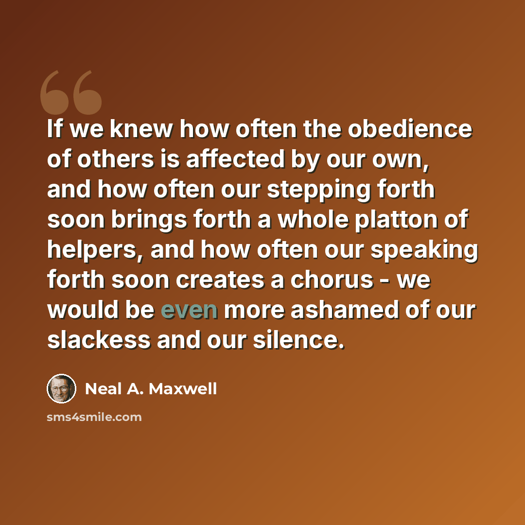 “If we knew how often the obedience of others is affected by our own, and how often our stepping forth soon brings forth a whole platton of helpers, and how often our speaking forth soon creates a chorus - we would be even more ashamed of our slackess and our silence.” quote by Neal A. Maxwell