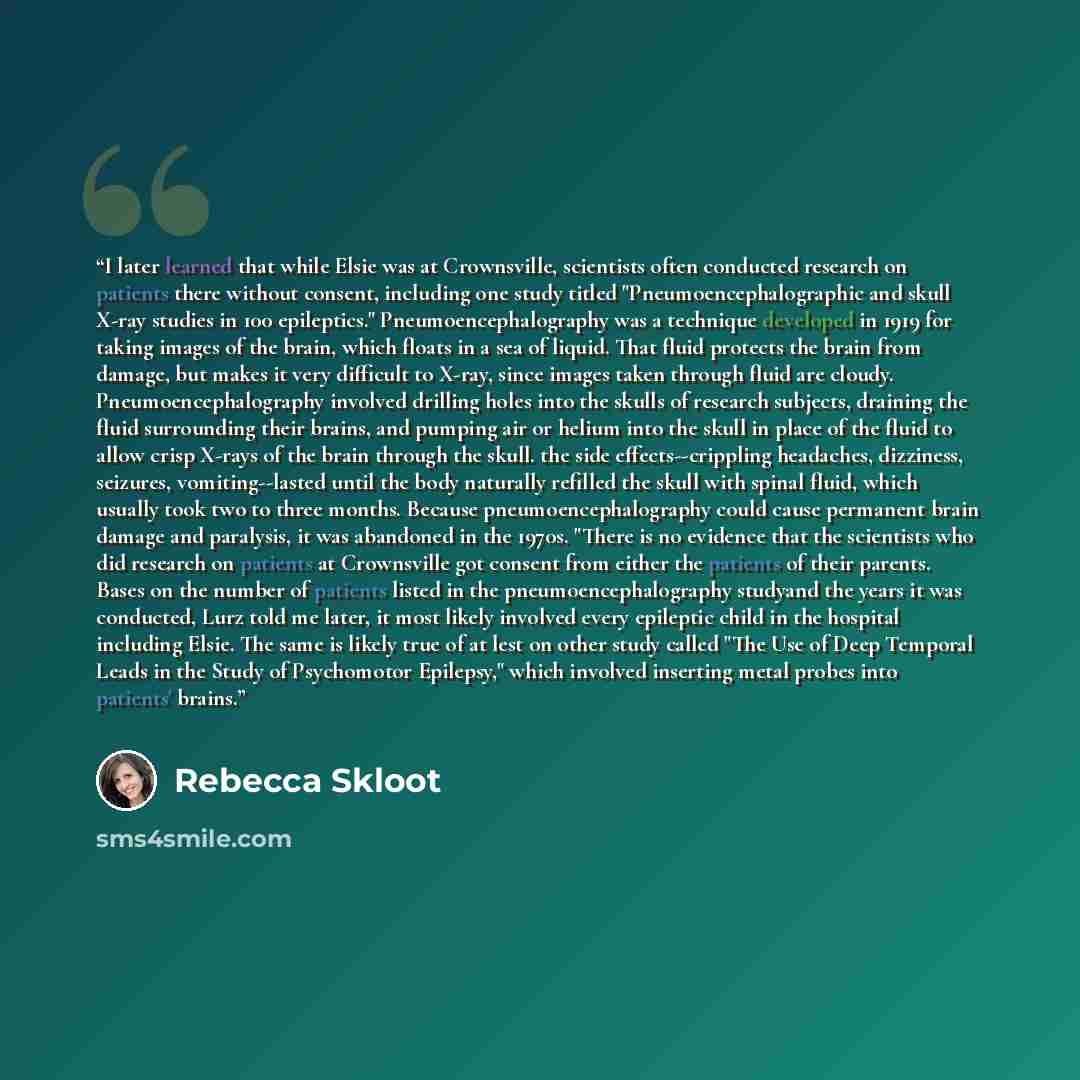 “I later learned that while Elsie was at Crownsville, scientists often conducted research on patients there without consent, including one study titled "Pneumoencephalographic and skull X-ray studies in 100 epileptics." Pneumoencephalography was a technique developed in 1919 for taking images of…” quote by Rebecca Skloot