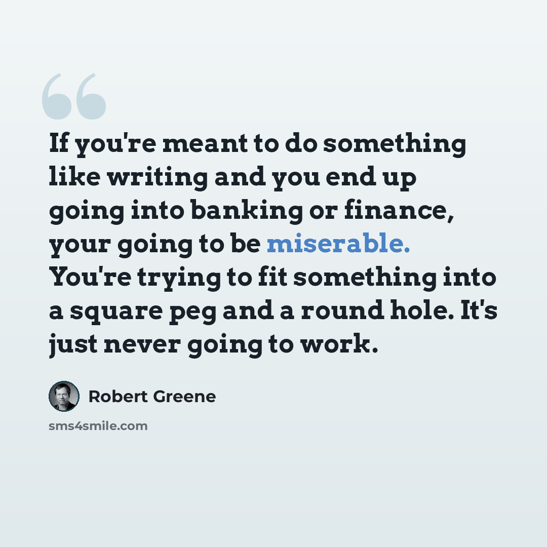 “If you're meant to do something like writing and you end up going into banking or finance, your going to be miserable. You're trying to fit something into a square peg and a round hole. It's just never going to work.” quote by Robert Greene