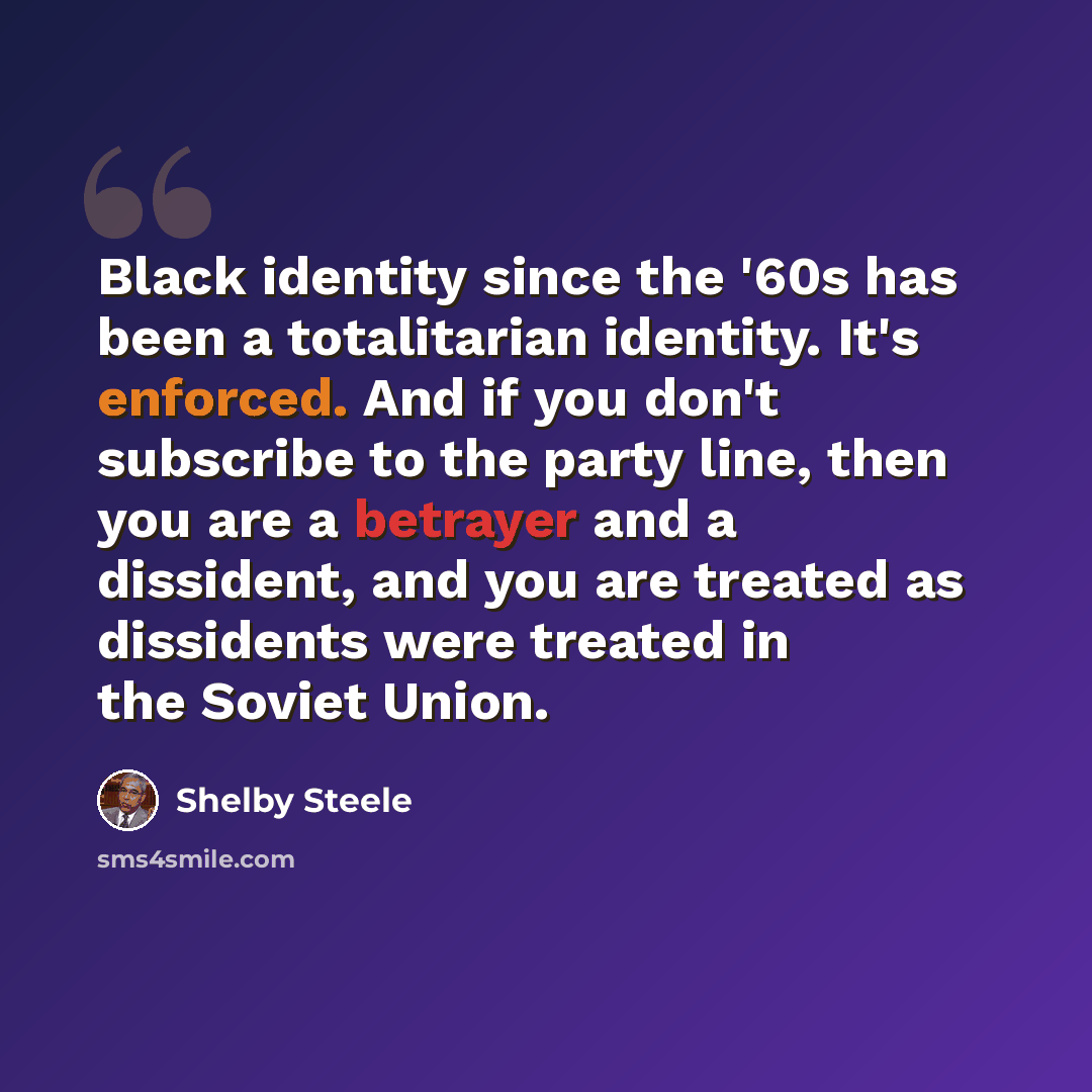 “Black identity since the '60s has been a totalitarian identity. It's enforced. And if you don't subscribe to the party line, then you are a betrayer and a dissident, and you are treated as dissidents were treated in the Soviet Union.” quote by Shelby Steele