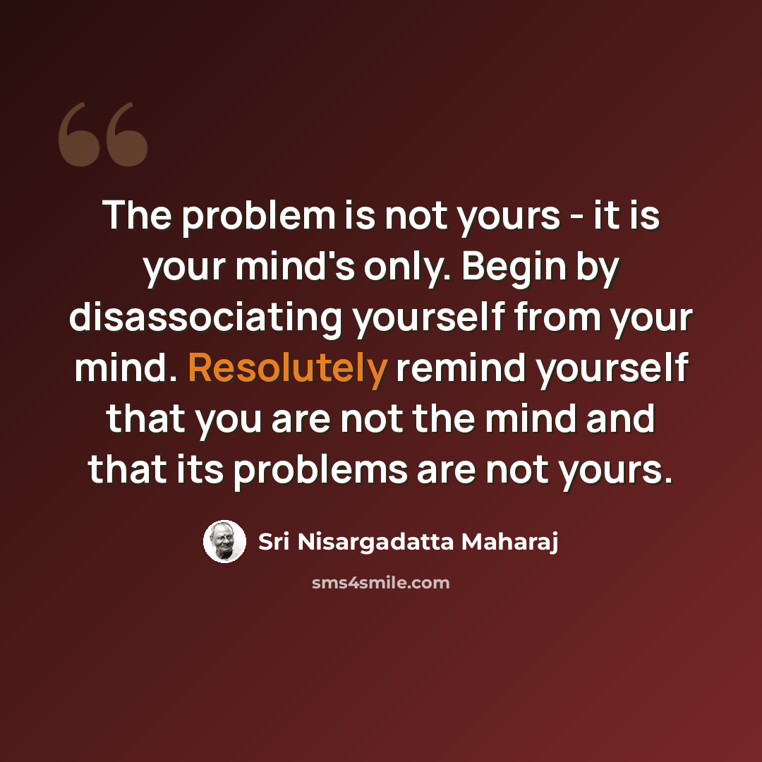 “The problem is not yours - it is your mind's only. Begin by disassociating yourself from your mind. Resolutely remind yourself that you are not the mind and that its problems are not yours.” quote by Sri Nisargadatta Maharaj
