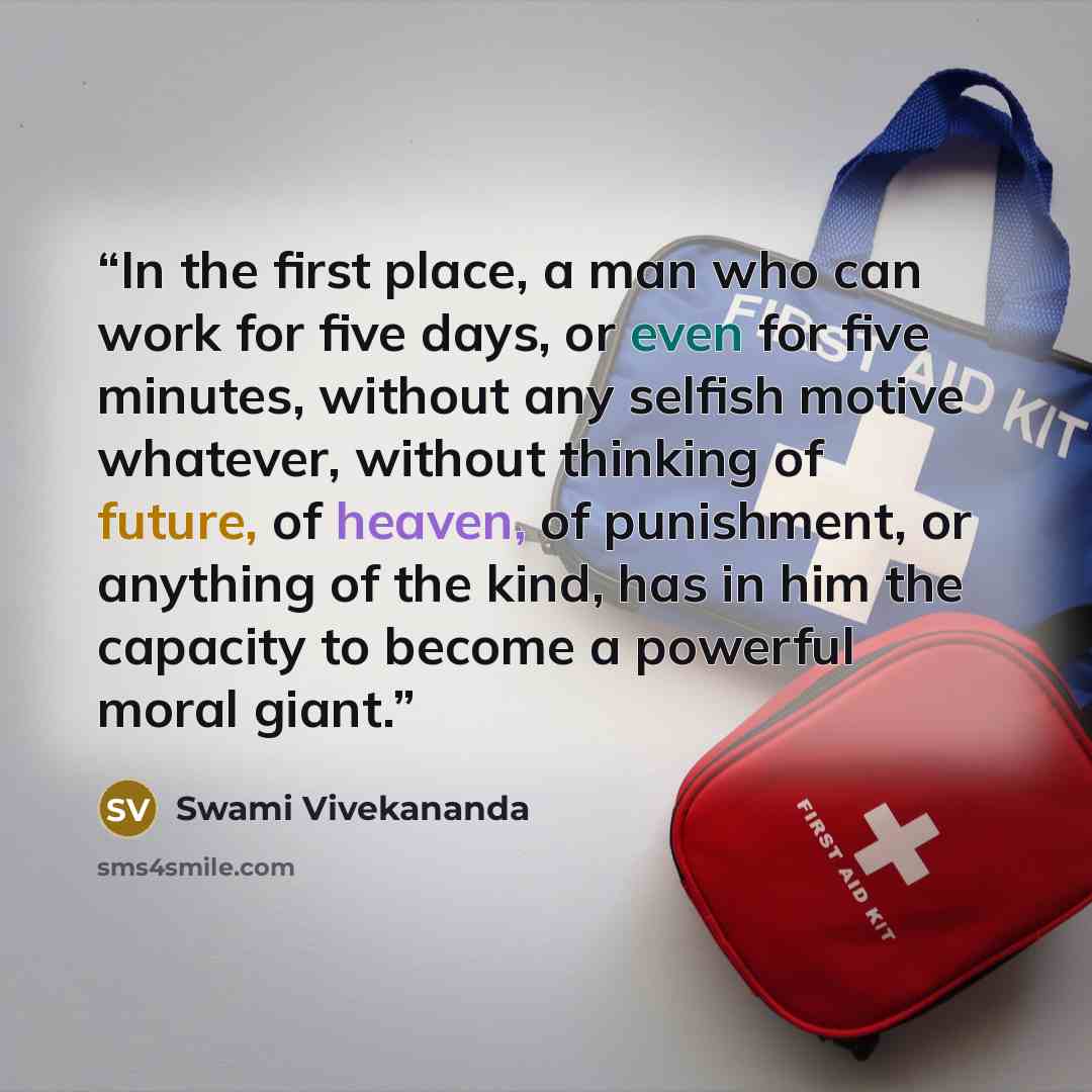 “In the first place, a man who can work for five days, or even for five minutes, without any selfish motive whatever, without thinking of future, of heaven, of punishment, or anything of the kind, has in him the capacity to become a powerful moral giant.” quote by Swami Vivekananda