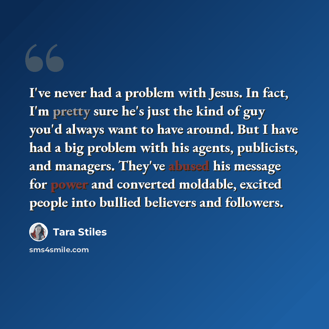 “I've never had a problem with Jesus. In fact, I'm pretty sure he's just the kind of guy you'd always want to have around. But I have had a big problem with his agents, publicists, and managers. They've abused his message for power and converted moldable, excited people into bullied believers and…” quote by Tara Stiles