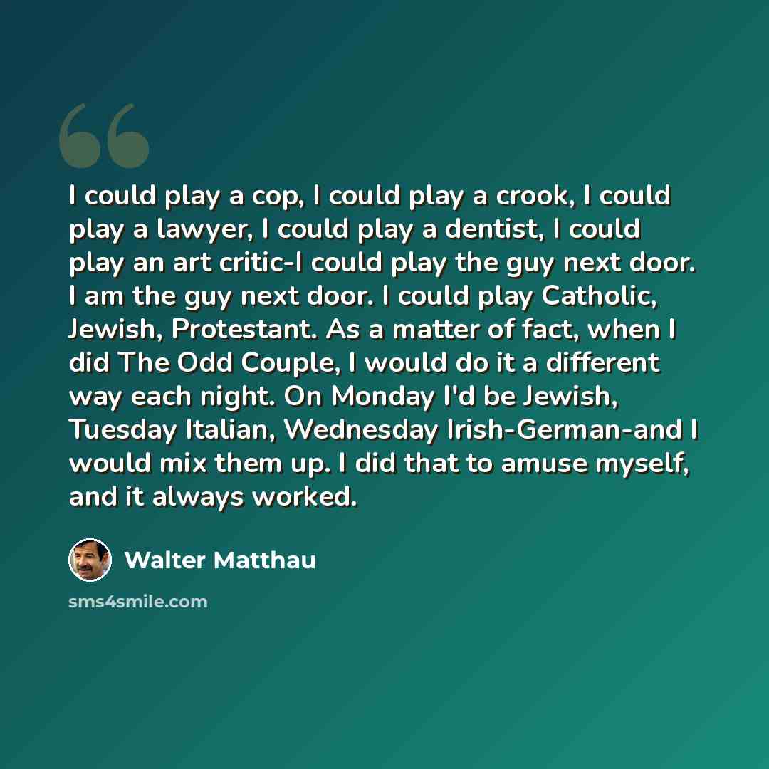 “I could play a cop, I could play a crook, I could play a lawyer, I could play a dentist, I could play an art critic-I could play the guy next door. I am the guy next door. I could play Catholic, Jewish, Protestant. As a matter of fact, when I did The Odd Couple, I would do it a different way each…” quote by Walter Matthau