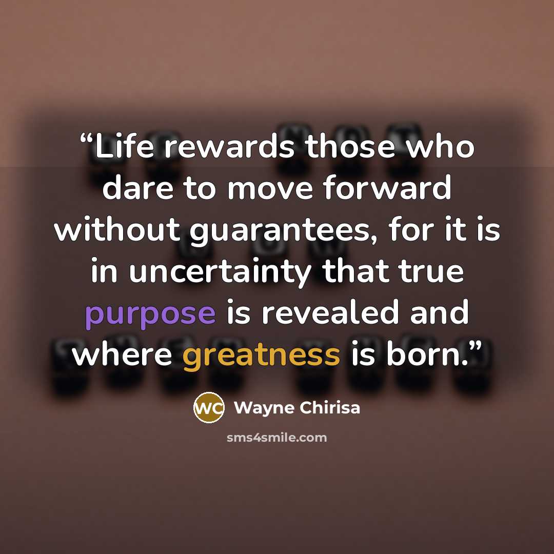 “Life rewards those who dare to move forward without guarantees, for it is in uncertainty that true purpose is revealed and where greatness is born.” quote by Wayne Chirisa
