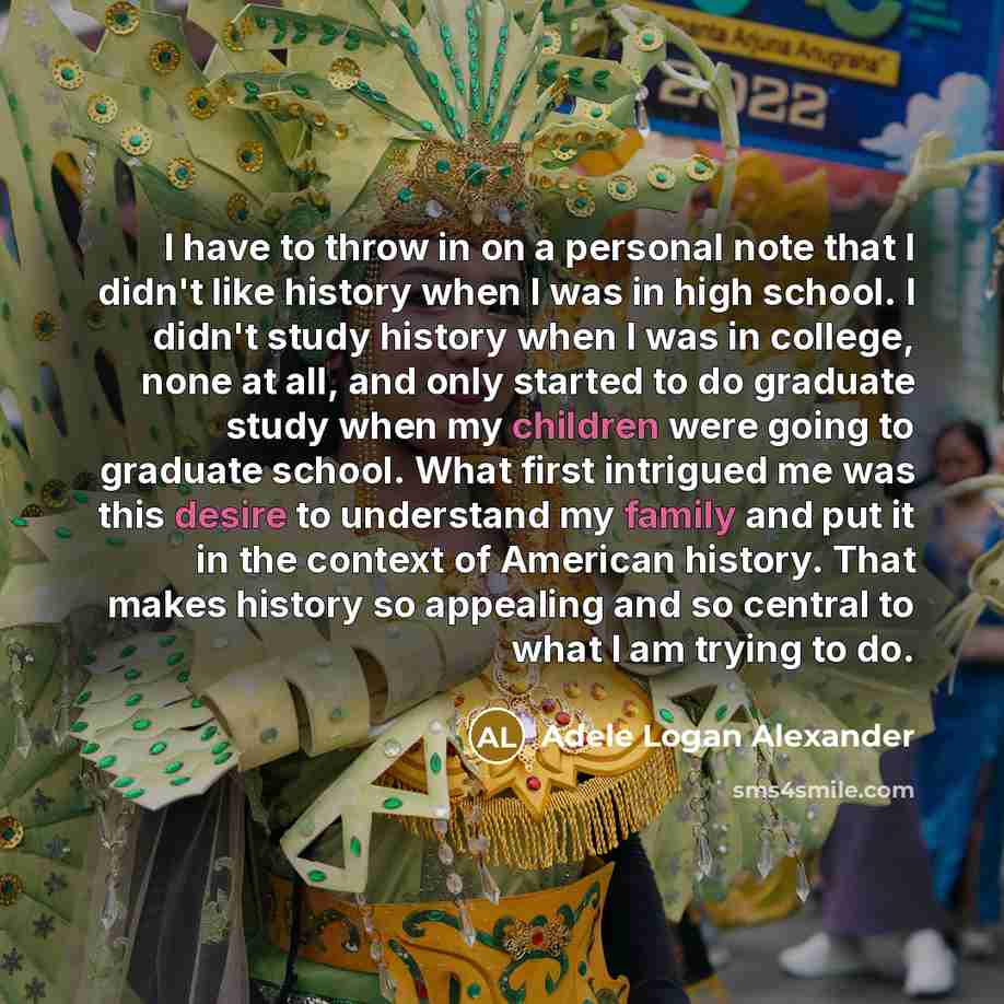“I have to throw in on a personal note that I didn't like history when I was in high school. I didn't study history when I was in college, none at all, and only started to do graduate study when my children were going to graduate school. What first intrigued me was this desire to understand my…” quote by Adele Logan Alexander