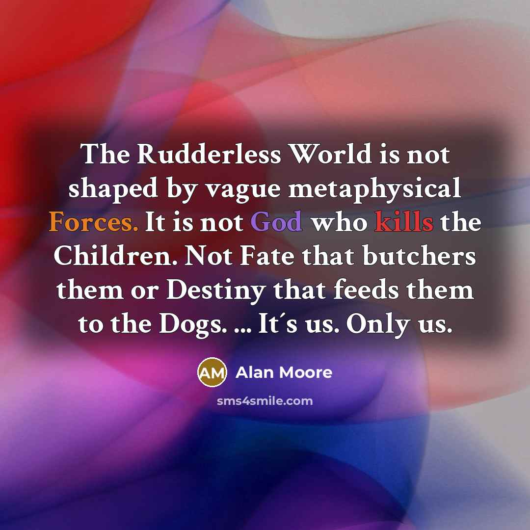 “The Rudderless World is not shaped by vague metaphysical Forces. It is not God who kills the Children. Not Fate that butchers them or Destiny that feeds them to the Dogs. ... It´s us. Only us.” quote by Alan Moore