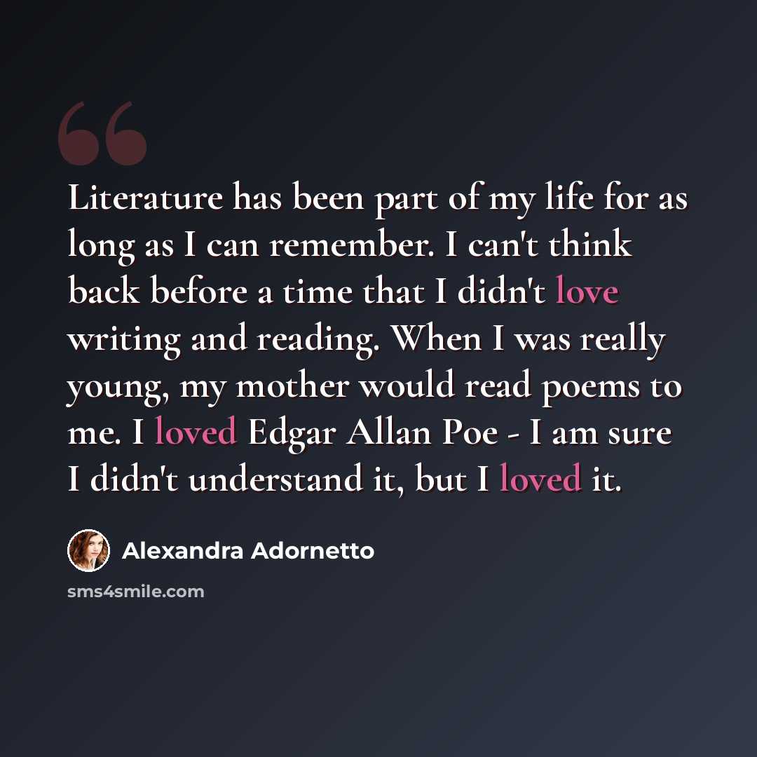 “Literature has been part of my life for as long as I can remember. I can't think back before a time that I didn't love writing and reading. When I was really young, my mother would read poems to me. I loved Edgar Allan Poe - I am sure I didn't understand it, but I loved it.” quote by Alexandra Adornetto