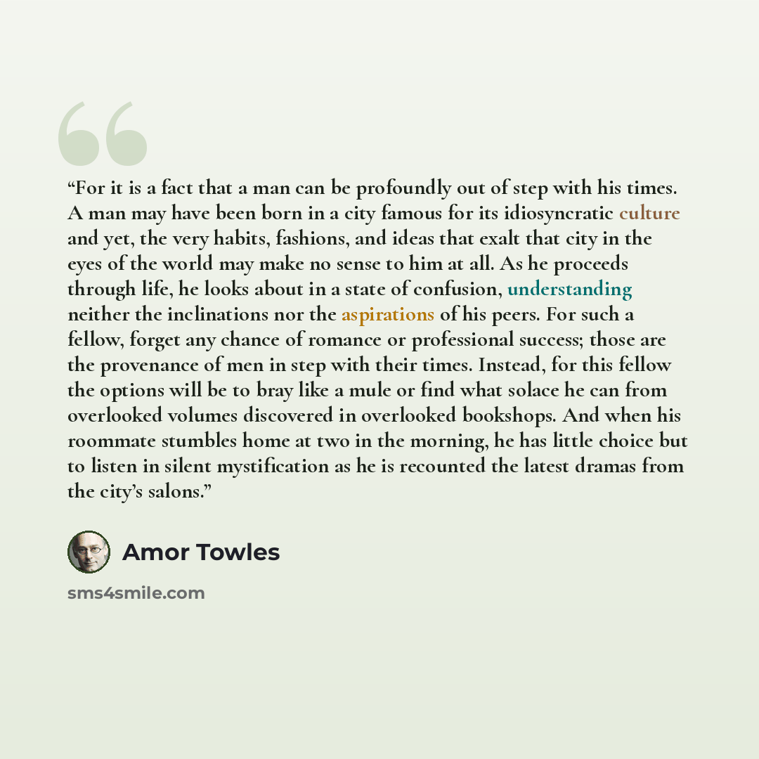 “For it is a fact that a man can be profoundly out of step with his times. A man may have been born in a city famous for its idiosyncratic culture and yet, the very habits, fashions, and ideas that exalt that city in the eyes of the world may make no sense to him at all. As he proceeds through…” quote by Amor Towles