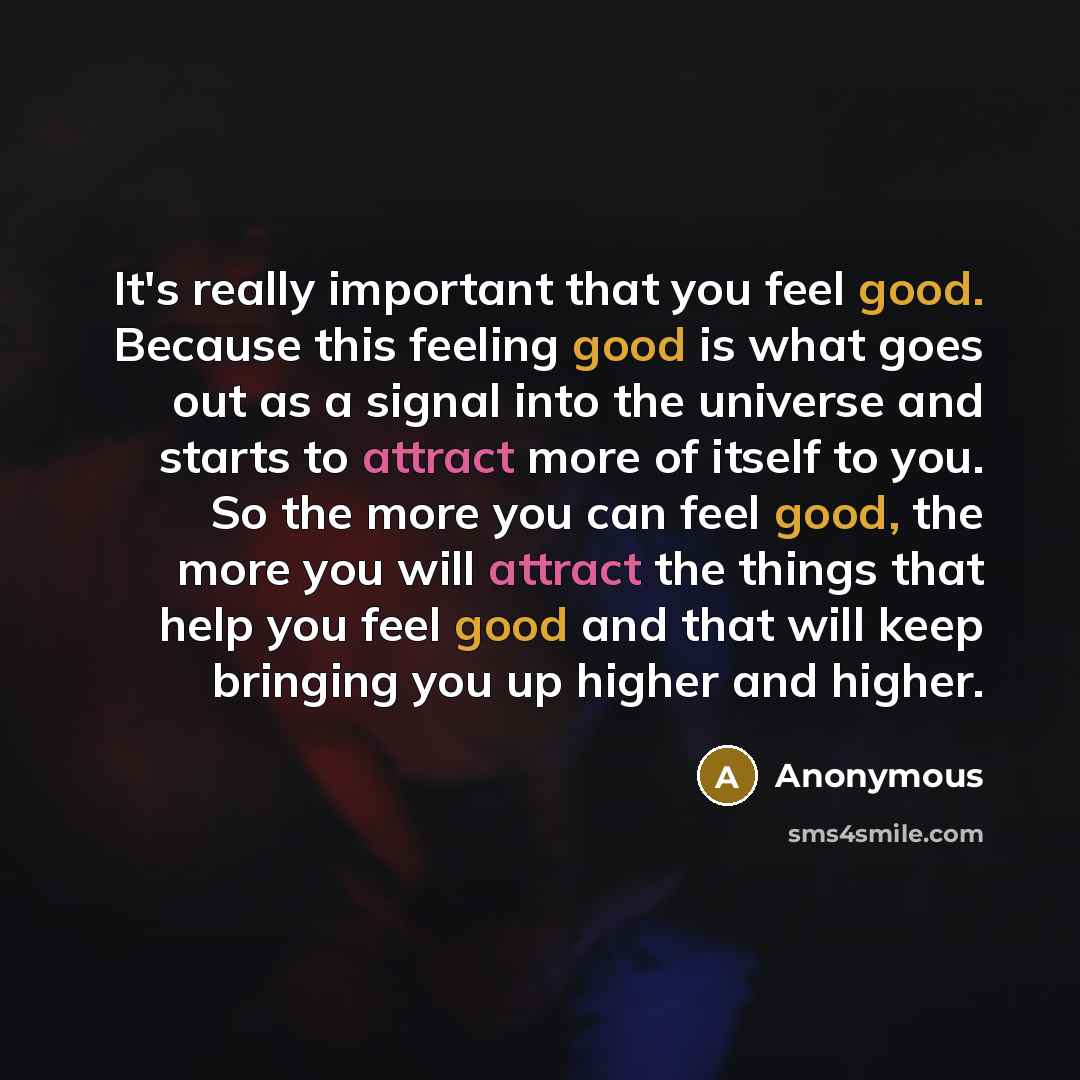 “It's really important that you feel good. Because this feeling good is what goes out as a signal into the universe and starts to attract more of itself to you. So the more you can feel good, the more you will attract the things that help you feel good and that will keep bringing you up higher and…” quote by Anonymous
