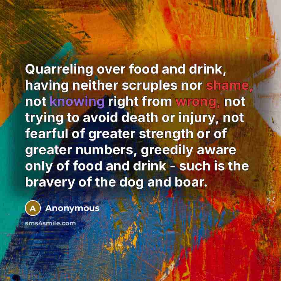 “Quarreling over food and drink, having neither scruples nor shame, not knowing right from wrong, not trying to avoid death or injury, not fearful of greater strength or of greater numbers, greedily aware only of food and drink - such is the bravery of the dog and boar.” quote by Anonymous