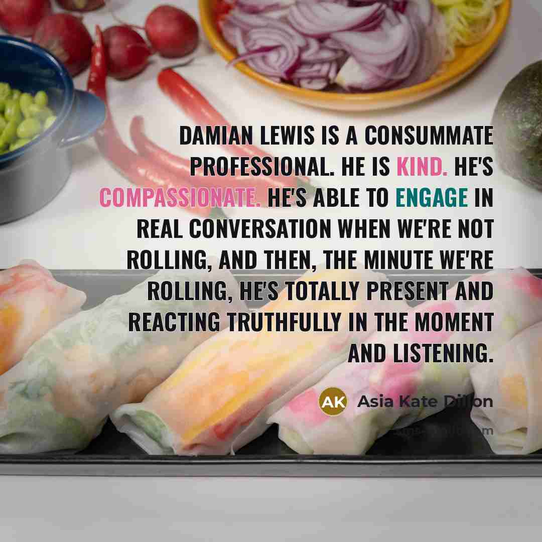 “Damian Lewis is a consummate professional. He is kind. He's compassionate. He's able to engage in real conversation when we're not rolling, and then, the minute we're rolling, he's totally present and reacting truthfully in the moment and listening.” quote by Asia Kate Dillon
