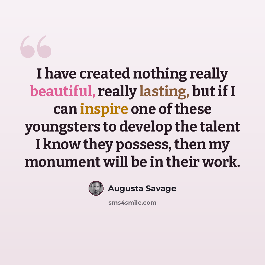 “I have created nothing really beautiful, really lasting, but if I can inspire one of these youngsters to develop the talent I know they possess, then my monument will be in their work.” quote by Augusta Savage