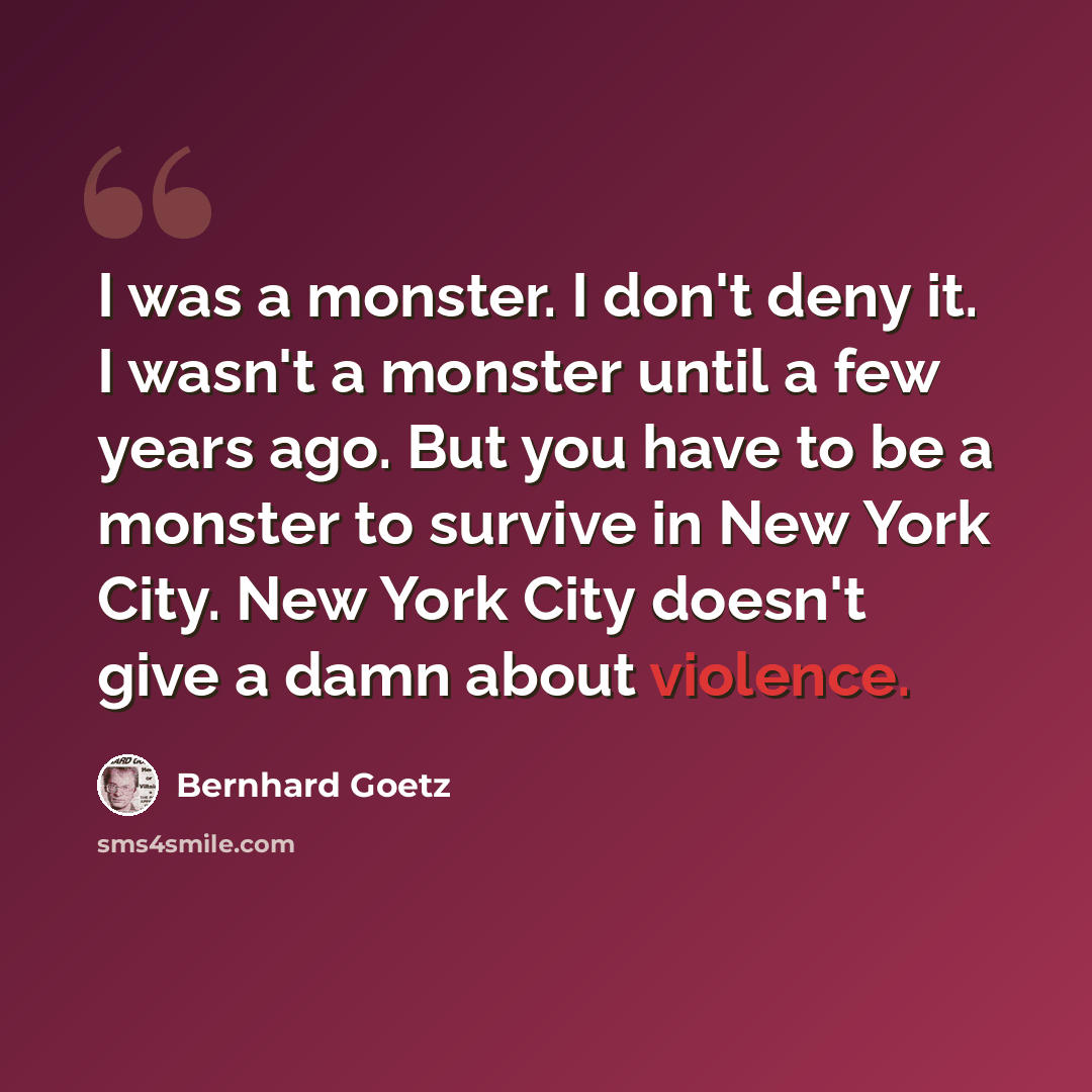 “I was a monster. I don't deny it. I wasn't a monster until a few years ago. But you have to be a monster to survive in New York City. New York City doesn't give a damn about violence.” quote by Bernhard Goetz