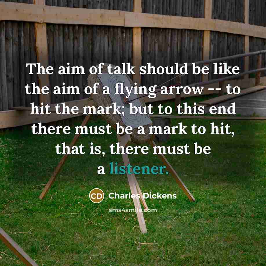 “The aim of talk should be like the aim of a flying arrow -- to hit the mark; but to this end there must be a mark to hit, that is, there must be a listener.” quote by Charles Dickens