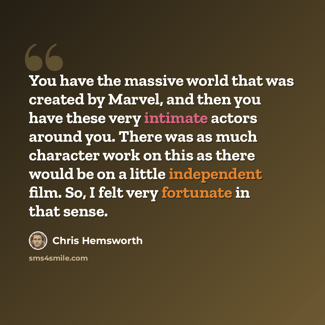 “You have the massive world that was created by Marvel, and then you have these very intimate actors around you. There was as much character work on this as there would be on a little independent film. So, I felt very fortunate in that sense.” quote by Chris Hemsworth