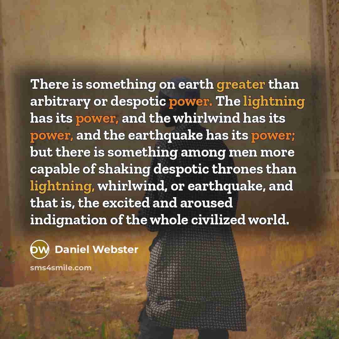 “There is something on earth greater than arbitrary or despotic power. The lightning has its power, and the whirlwind has its power, and the earthquake has its power; but there is something among men more capable of shaking despotic thrones than lightning, whirlwind, or earthquake, and that is, the…” quote by Daniel Webster