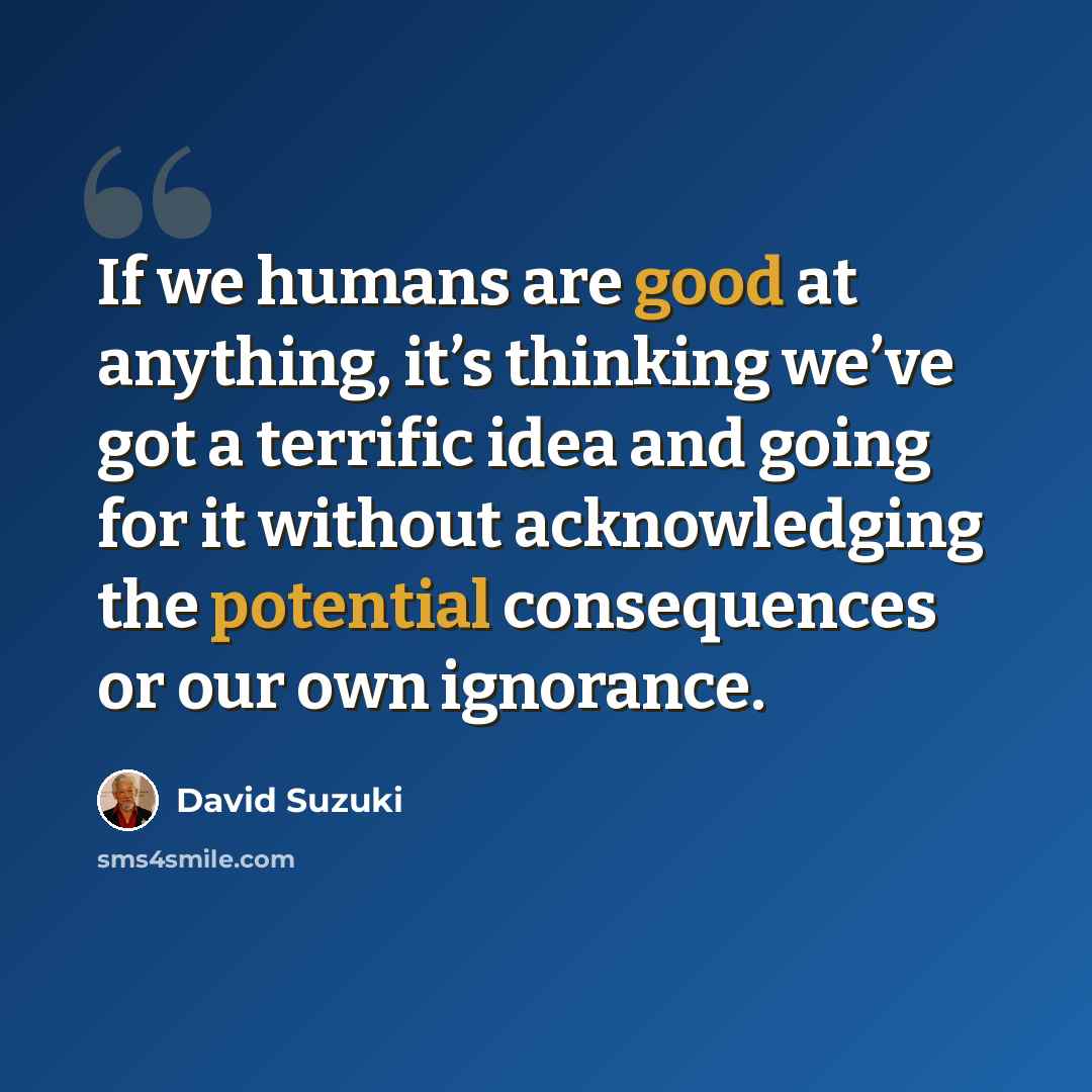 “If we humans are good at anything, it’s thinking we’ve got a terrific idea and going for it without acknowledging the potential consequences or our own ignorance.” quote by David Suzuki