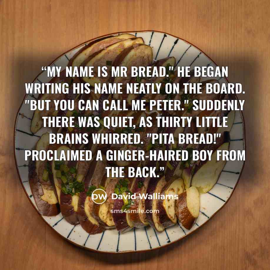 “My name is Mr Bread." He began writing his name neatly on the board. "But you can call me Peter." Suddenly there was quiet, as thirty little brains whirred. "Pita Bread!" proclaimed a ginger-haired boy from the back.” quote by David Walliams