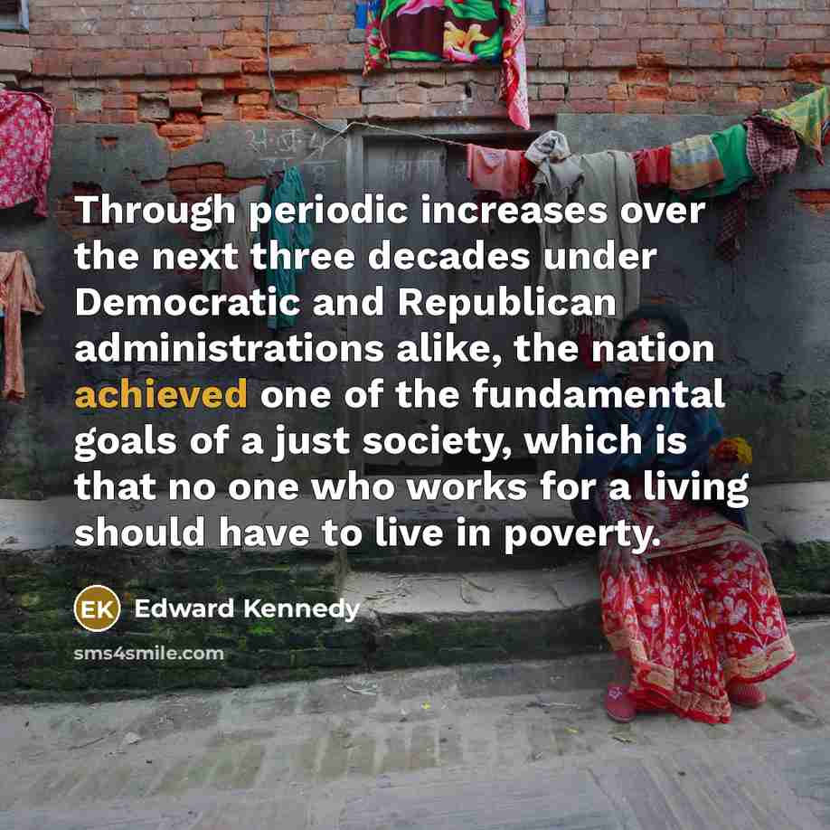 “Through periodic increases over the next three decades under Democratic and Republican administrations alike, the nation achieved one of the fundamental goals of a just society, which is that no one who works for a living should have to live in poverty.” quote by Edward Kennedy