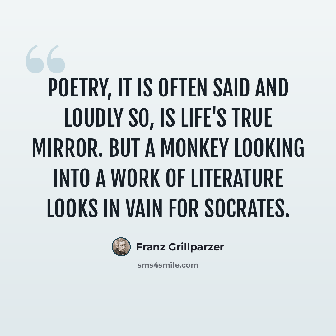 “Poetry, it is often said and loudly so, is life's true mirror. But a monkey looking into a work of literature looks in vain for Socrates.” quote by Franz Grillparzer