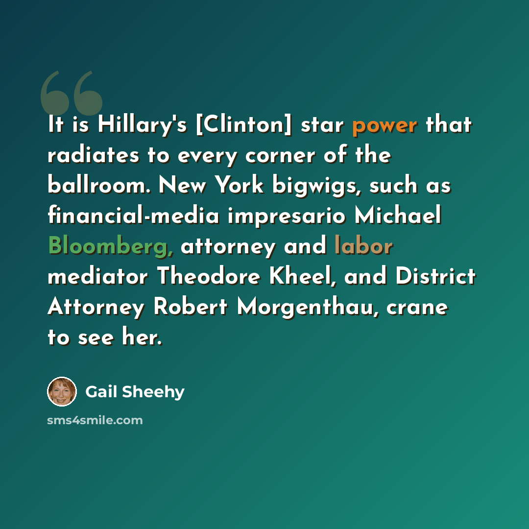 “It is Hillary's [Clinton] star power that radiates to every corner of the ballroom. New York bigwigs, such as financial-media impresario Michael Bloomberg, attorney and labor mediator Theodore Kheel, and District Attorney Robert Morgenthau, crane to see her.” quote by Gail Sheehy