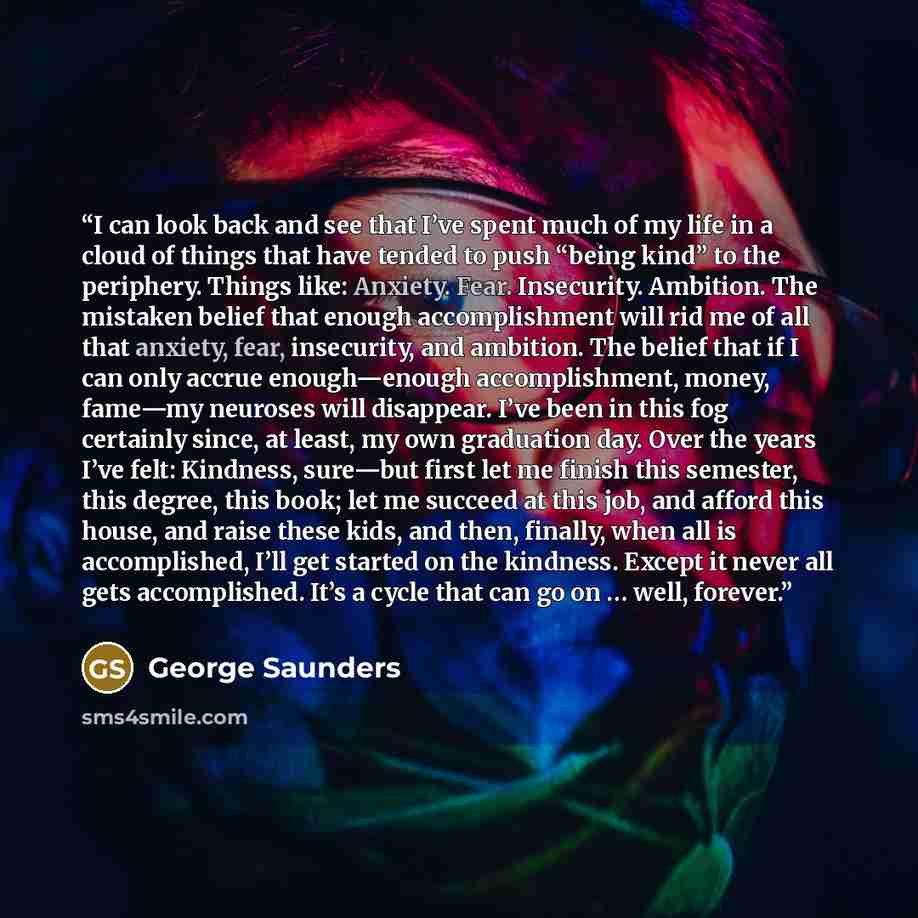 “I can look back and see that I’ve spent much of my life in a cloud of things that have tended to push “being kind” to the periphery. Things like: Anxiety. Fear. Insecurity. Ambition. The mistaken belief that enough accomplishment will rid me of all that anxiety, fear, insecurity, and ambition. The…” quote by George Saunders