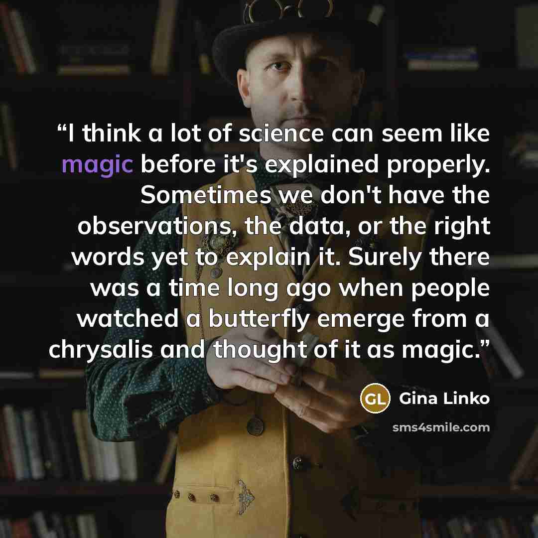 “I think a lot of science can seem like magic before it's explained properly. Sometimes we don't have the observations, the data, or the right words yet to explain it. Surely there was a time long ago when people watched a butterfly emerge from a chrysalis and thought of it as magic.” quote by Gina Linko