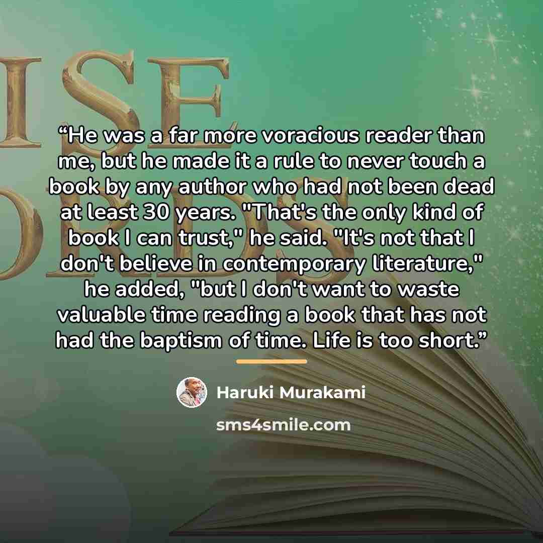 “He was a far more voracious reader than me, but he made it a rule to never touch a book by any author who had not been dead at least 30 years. "That's the only kind of book I can trust," he said. "It's not that I don't believe in contemporary literature," he added, "but I don't want to waste…” quote by Haruki Murakami
