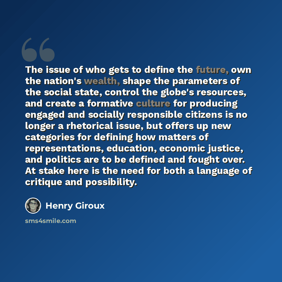 “The issue of who gets to define the future, own the nation's wealth, shape the parameters of the social state, control the globe's resources, and create a formative culture for producing engaged and socially responsible citizens is no longer a rhetorical issue, but offers up new categories for…” quote by Henry Giroux