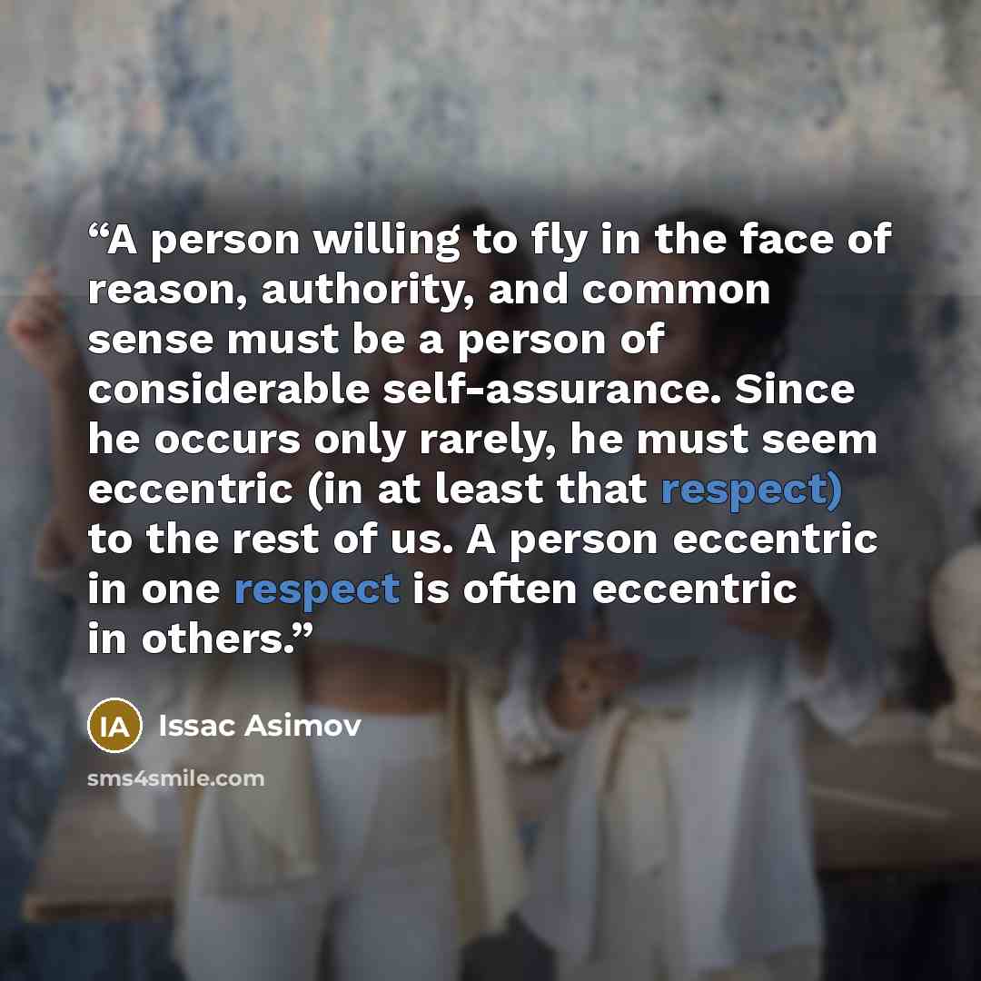 “A person willing to fly in the face of reason, authority, and common sense must be a person of considerable self-assurance. Since he occurs only rarely, he must seem eccentric (in at least that respect) to the rest of us. A person eccentric in one respect is often eccentric in others.” quote by Issac Asimov