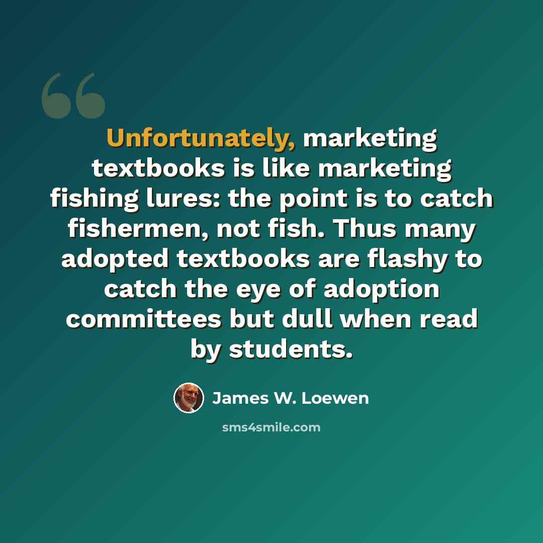 “Unfortunately, marketing textbooks is like marketing fishing lures: the point is to catch fishermen, not fish. Thus many adopted textbooks are flashy to catch the eye of adoption committees but dull when read by students.” quote by James W. Loewen