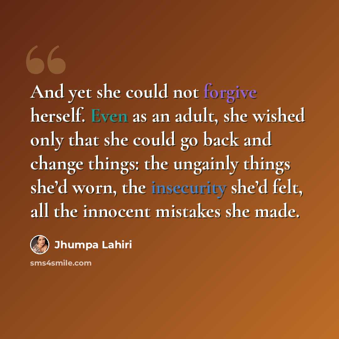 “And yet she could not forgive herself. Even as an adult, she wished only that she could go back and change things: the ungainly things she’d worn, the insecurity she’d felt, all the innocent mistakes she made.” quote by Jhumpa Lahiri