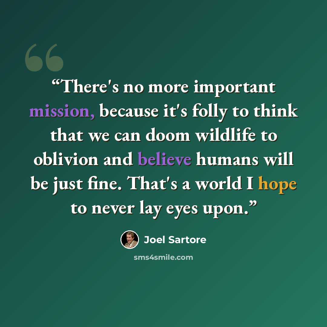 “There's no more important mission, because it's folly to think that we can doom wildlife to oblivion and believe humans will be just fine. That's a world I hope to never lay eyes upon.” quote by Joel Sartore